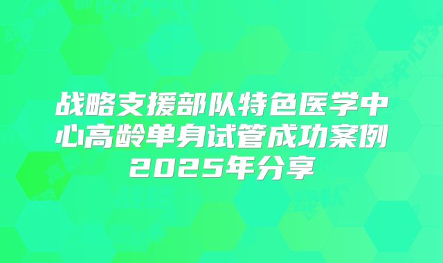 战略支援部队特色医学中心高龄单身试管成功案例2025年分享