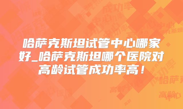哈萨克斯坦试管中心哪家好_哈萨克斯坦哪个医院对高龄试管成功率高！