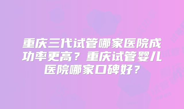 重庆三代试管哪家医院成功率更高？重庆试管婴儿医院哪家口碑好？