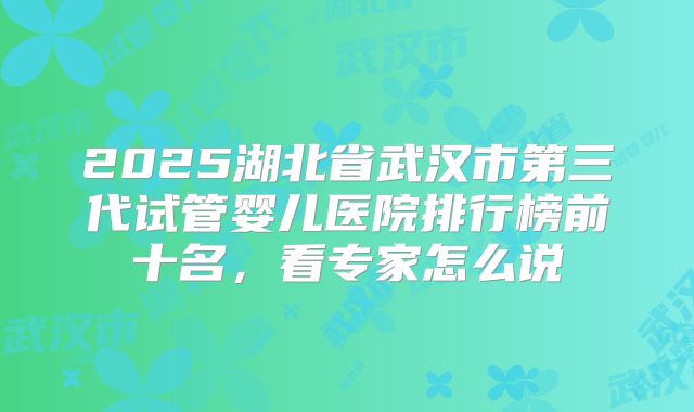 2025湖北省武汉市第三代试管婴儿医院排行榜前十名,看专家怎么说