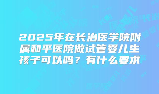 2025年在长治医学院附属和平医院做试管婴儿生孩子可以吗?有什么要求