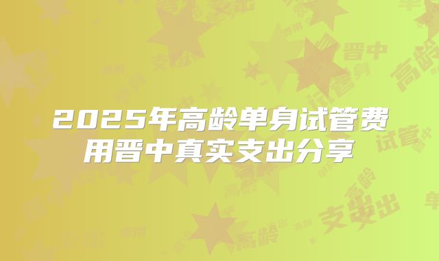 2025年高龄单身试管费用晋中真实支出分享