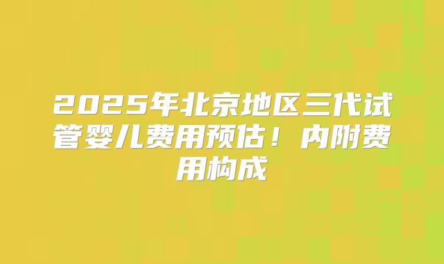 2025年北京地区三代试管婴儿费用预估！内附费用构成