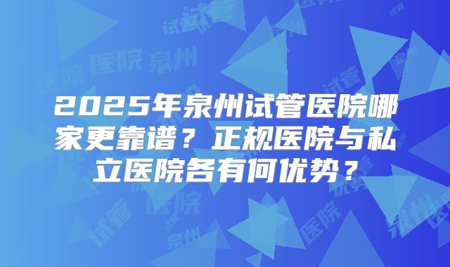 2025年泉州试管医院哪家更靠谱？正规医院与私立医院各有何优势？