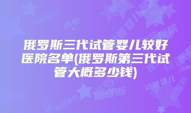 俄罗斯三代试管婴儿较好医院名单(俄罗斯第三代试管大概多少钱)