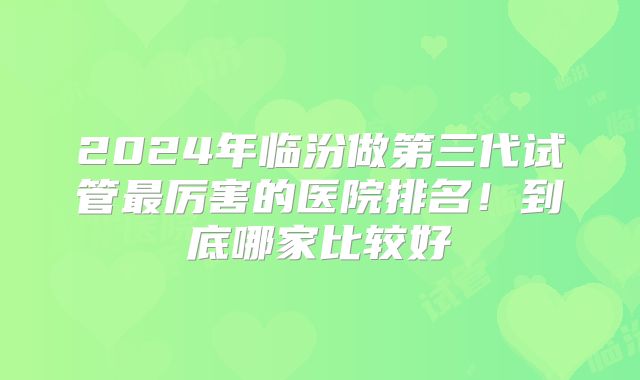 2024年临汾做第三代试管最厉害的医院排名!到底哪家比较好