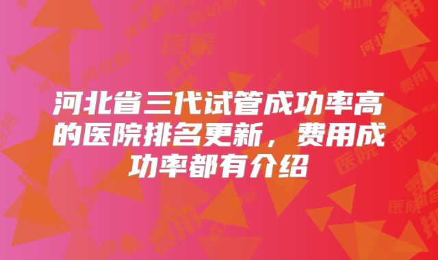 河北省三代试管成功率高的医院排名更新,费用成功率都有介绍