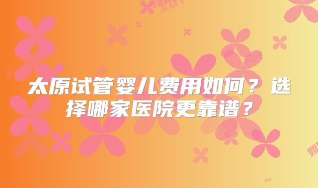 太原试管婴儿费用如何?选择哪家医院更靠谱?