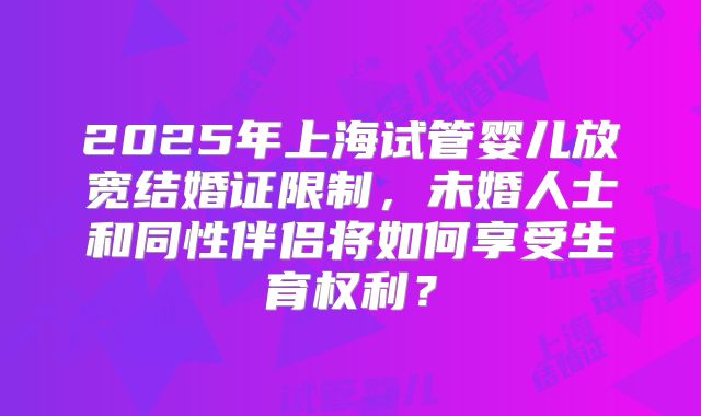 2025年上海试管婴儿放宽结婚证限制,未婚人士和同性伴侣将如何享受生育权利?