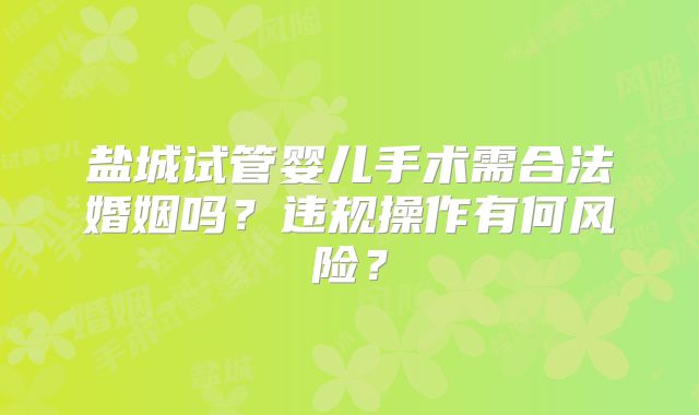 盐城试管婴儿手术需合法婚姻吗?违规操作有何风险?
