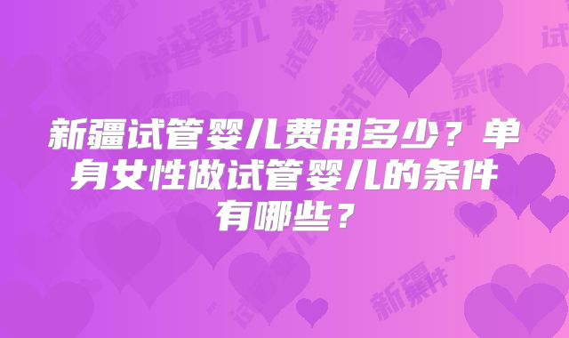 新疆试管婴儿费用多少？单身女性做试管婴儿的条件有哪些？