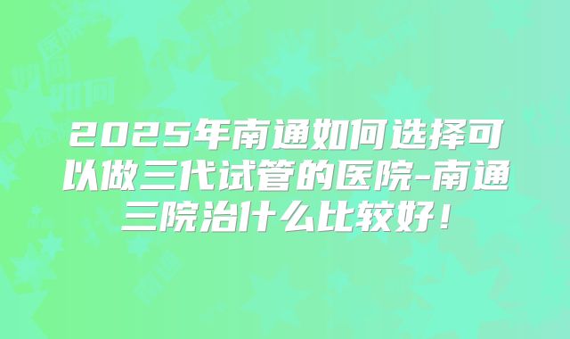 2025年南通如何选择可以做三代试管的医院-南通三院治什么比较好!