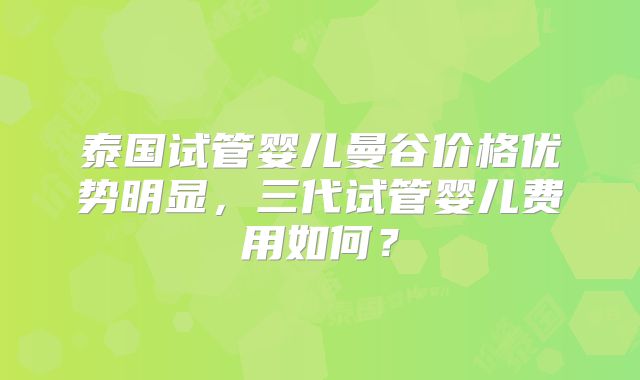 泰国试管婴儿曼谷价格优势明显,三代试管婴儿费用如何?