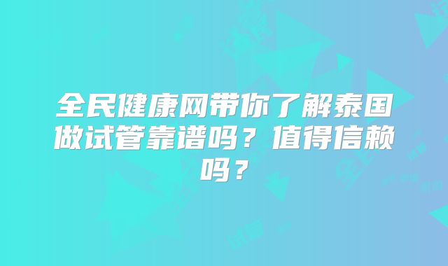 全民健康网带你了解泰国做试管靠谱吗？值得信赖吗？