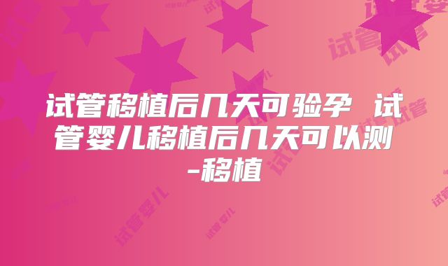 试管移植后几天可验孕 试管婴儿移植后几天可以测-移植