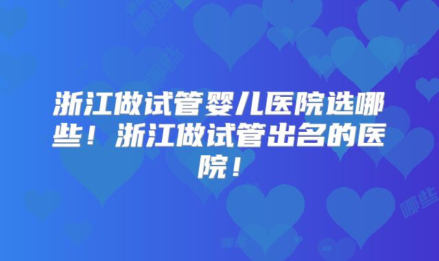 浙江做试管婴儿医院选哪些!浙江做试管出名的医院!