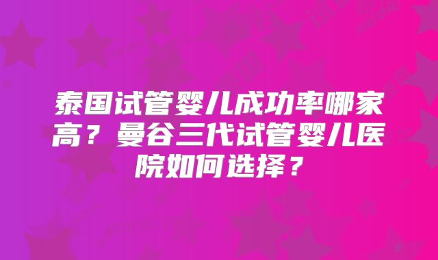 泰国试管婴儿成功率哪家高？曼谷三代试管婴儿医院如何选择？