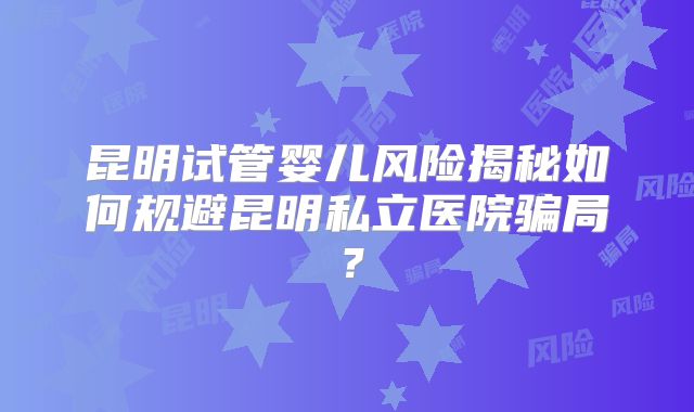 昆明试管婴儿风险揭秘如何规避昆明私立医院骗局？