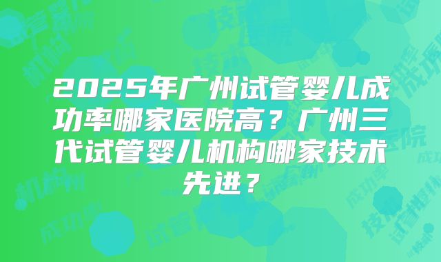 2025年广州试管婴儿成功率哪家医院高？广州三代试管婴儿机构哪家技术先进？