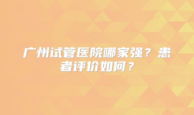 广州试管医院哪家强?患者评价如何?