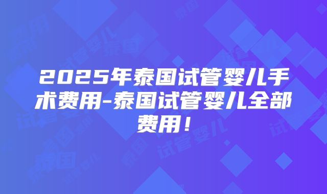 2025年泰国试管婴儿手术费用-泰国试管婴儿全部费用!