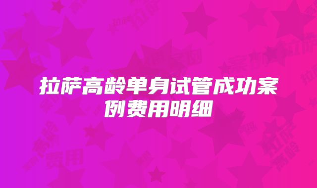 拉萨高龄单身试管成功案例费用明细
