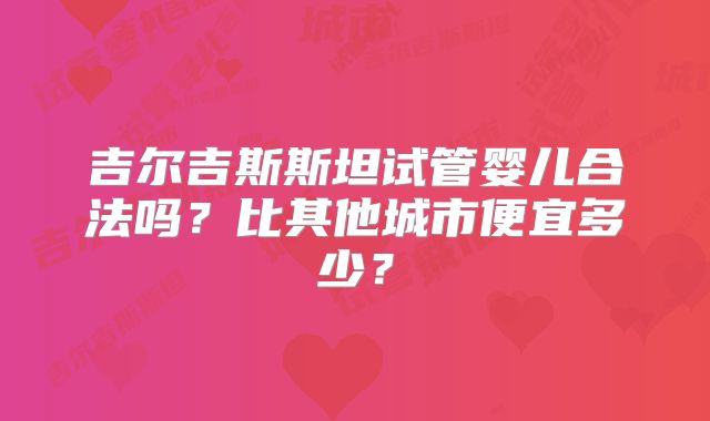 吉尔吉斯斯坦试管婴儿合法吗?比其他城市便宜多少?