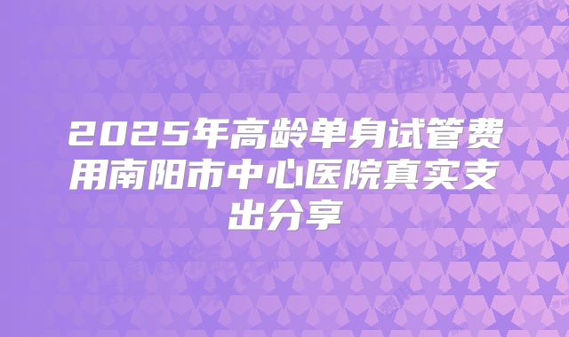 2025年高龄单身试管费用南阳市中心医院真实支出分享