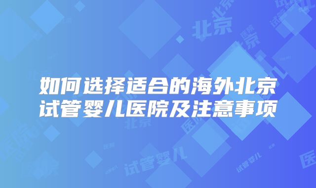 如何选择适合的海外北京试管婴儿医院及注意事项