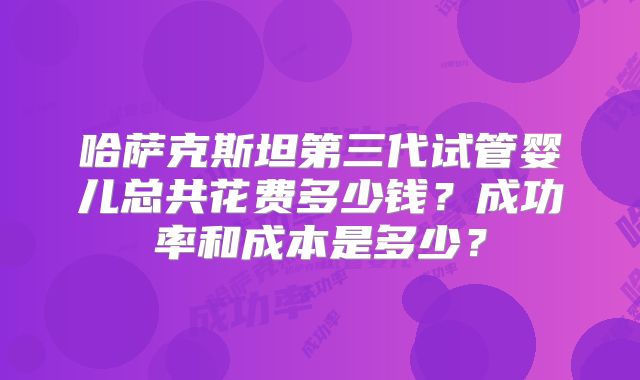 哈萨克斯坦第三代试管婴儿总共花费多少钱？成功率和成本是多少？