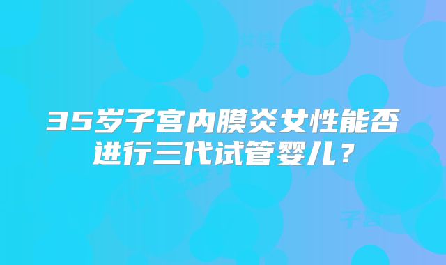 35岁子宫内膜炎女性能否进行三代试管婴儿?