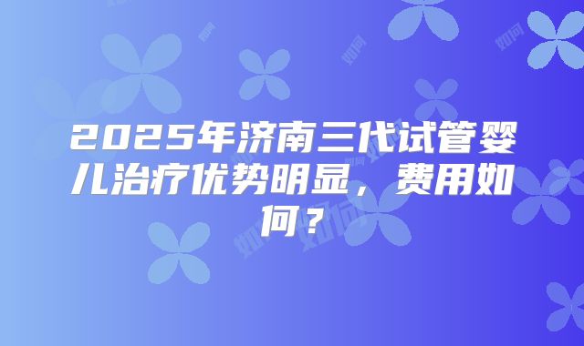 2025年济南三代试管婴儿治疗优势明显,费用如何?