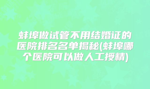 蚌埠做试管不用结婚证的医院排名名单揭秘(蚌埠哪个医院可以做人工授精)