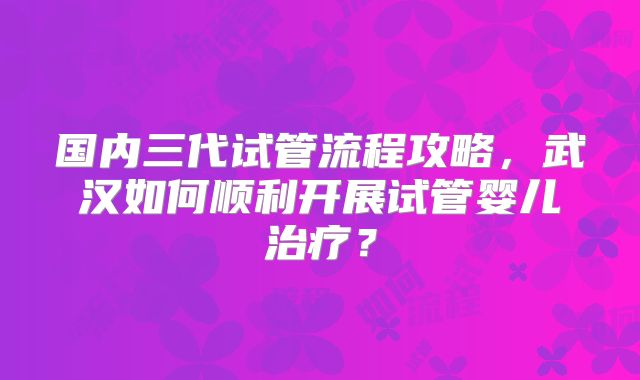 国内三代试管流程攻略，武汉如何顺利开展试管婴儿治疗？