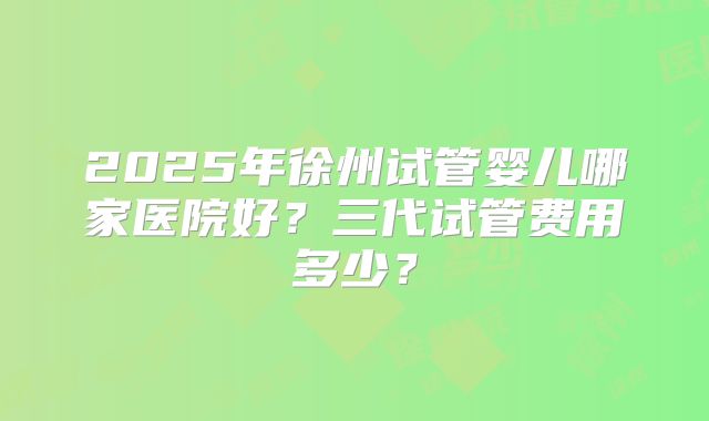 2025年徐州试管婴儿哪家医院好?三代试管费用多少?
