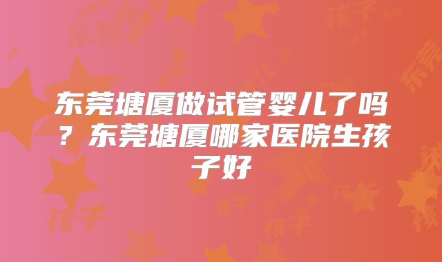 东莞塘厦做试管婴儿了吗?东莞塘厦哪家医院生孩子好