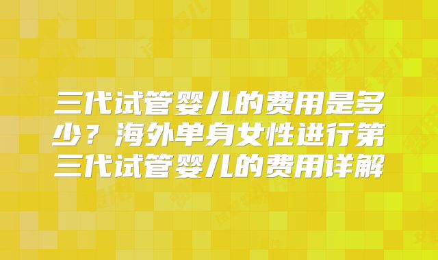 三代试管婴儿的费用是多少?海外单身女性进行第三代试管婴儿的费用详解