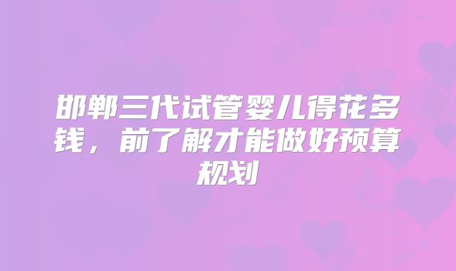 邯郸三代试管婴儿得花多钱，前了解才能做好预算规划