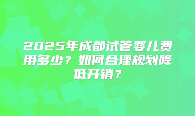 2025年成都试管婴儿费用多少?如何合理规划降低开销?