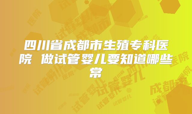 四川省成都市生殖专科医院 做试管婴儿要知道哪些常