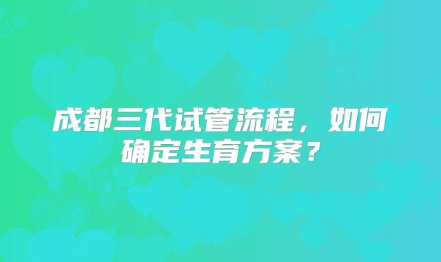 成都三代试管流程,如何确定生育方案?
