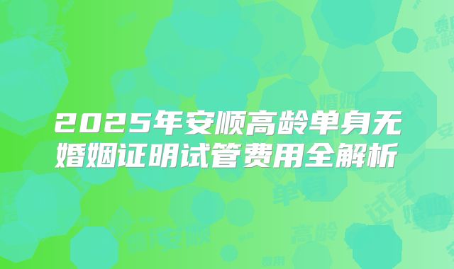 2025年安顺高龄单身无婚姻证明试管费用全解析