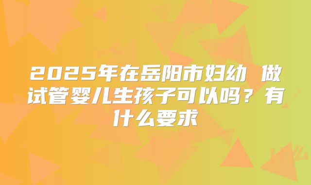 2025年在岳阳市妇幼 做试管婴儿生孩子可以吗？有什么要求