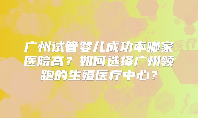 广州试管婴儿成功率哪家医院高?如何选择广州领跑的生殖医疗中心?