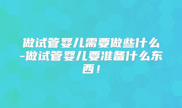 做试管婴儿需要做些什么-做试管婴儿要准备什么东西！