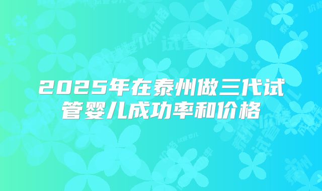 2025年在泰州做三代试管婴儿成功率和价格