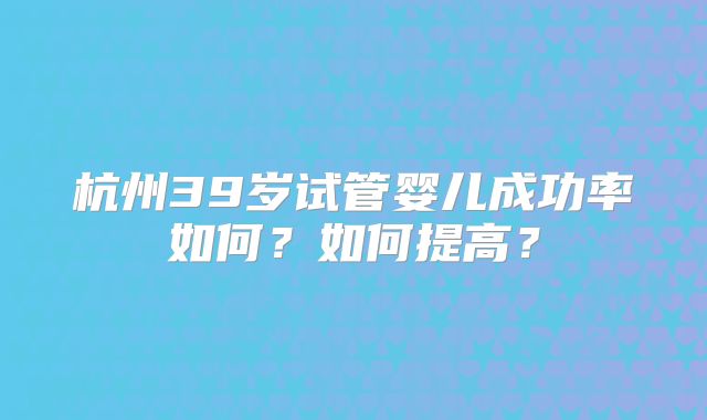 杭州39岁试管婴儿成功率如何?如何提高?