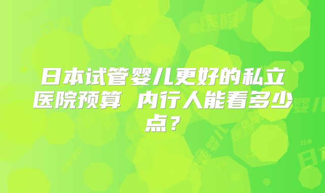 日本试管婴儿更好的私立医院预算 内行人能看多少点？