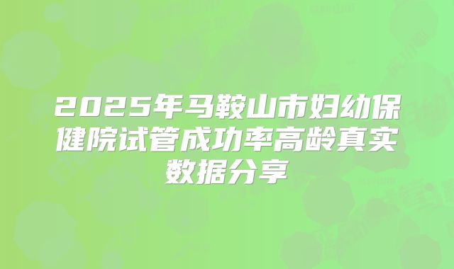 2025年马鞍山市妇幼保健院试管成功率高龄真实数据分享