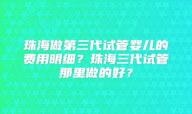 珠海做第三代试管婴儿的费用明细?珠海三代试管那里做的好?